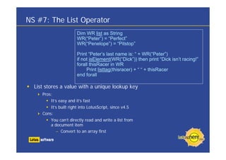 NS #7: The List Operator
                       Dim WR list as String
                       WR(“Peter”) = “Perfect”
                       WR(“Penelope”) = “Pitstop”

                       Print “Peter’s last name is: “ + WR(“Peter”)
                       if not isElement(WR(“Dick”)) then print “Dick isn’t racing!”
                       forall thisRacer in WR
                            Print listtag(thisracer) + “ “ + thisRacer
                       end forall

  List stores a value with a unique lookup key
     Pros:
         It’s easy and it’s fast
         It’s built right into LotusScript, since v4.5
     Cons:
         You can’t directly read and write a list from
         a document item
            – Convert to an array first
 