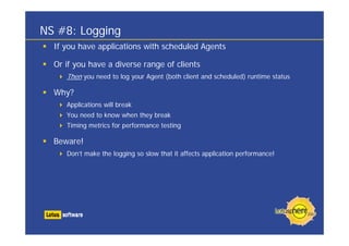 NS #8: Logging
  If you have applications with scheduled Agents

  Or if you have a diverse range of clients
     Then you need to log your Agent (both client and scheduled) runtime status

  Why?
     Applications will break
     You need to know when they break
     Timing metrics for performance testing

  Beware!
     Don’t make the logging so slow that it affects application performance!
 