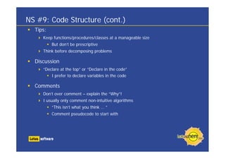 NS #9: Code Structure (cont.)
  Tips:
     Keep functions/procedures/classes at a manageable size
          But don’t be prescriptive
     Think before decomposing problems

  Discussion
     “Declare at the top” or “Declare in the code”
         I prefer to declare variables in the code

  Comments
     Don’t over comment – explain the “Why”!
     I usually only comment non-intuitive algorithms
          “This isn’t what you think … ”
          Comment pseudocode to start with
 