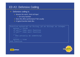 ED #2: Defensive Coding
  Defensive coding is:
     Assume the worst, check all input
         On every function
     Does this affect performance? Not usually
     A typical function looks like:


Function mytest(p1 as String, p2 as String) as integer
   mytest = false
   if p1=”” then exit function
   if p2=”” then exit function
   ...
   ' Now actually do something!
   ....
   mytest = true
end function
 