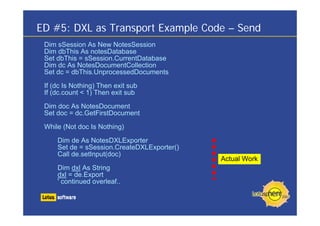 ED #5: DXL as Transport Example Code – Send
 Dim sSession As New NotesSession
 Dim dbThis As notesDatabase
 Set dbThis = sSession.CurrentDatabase
 Dim dc As NotesDocumentCollection
 Set dc = dbThis.UnprocessedDocuments

 If (dc Is Nothing) Then exit sub
 If (dc.count < 1) Then exit sub
 Dim doc As NotesDocument
 Set doc = dc.GetFirstDocument

 While (Not doc Is Nothing)

     Dim de As NotesDXLExporter
     Set de = sSession.CreateDXLExporter()
     Call de.setInput(doc)
                                             Actual Work
     Dim dxl As String
     dxl = de.Export
     ' continued overleaf..
 