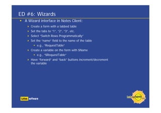 ED #6: Wizards
  A Wizard interface in Notes Client:
     Create a form with a tabbed table
     Set the tabs to “1”, “2”, “3”, etc.
     Select “Switch Rows Programmatically”
     Set the “name” field to the name of the table
         e.g., “RequestTable”
     Create a variable on the form with $Name
         e.g., “$RequestTable”
     Have “forward” and “back” buttons increment/decrement
     the variable
 