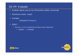 ED #9: Evaluate
  Evaluate allows you to run @Functions within LotusScript

  Sometimes faster, easier

  Example:
          evaluate(|@unique|)

  DON’T:
     Overuse it. Lots of LotusScript functions mimic @functions.
         “strRight” == @StrRight
 