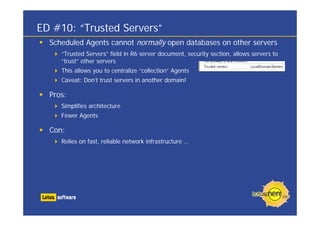 ED #10: “Trusted Servers”
  Scheduled Agents cannot normally open databases on other servers
     “Trusted Servers” field in R6 server document, security section, allows servers to
     “trust” other servers
     This allows you to centralize “collection” Agents
     Caveat: Don’t trust servers in another domain!

  Pros:
     Simplifies architecture
     Fewer Agents

  Con:
     Relies on fast, reliable network infrastructure …
 