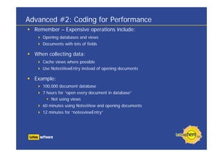 Advanced #2: Coding for Performance
  Remember – Expensive operations include:
     Opening databases and views
     Documents with lots of fields

  When collecting data:
     Cache views where possible
     Use NotesViewEntry instead of opening documents

  Example:
     100,000 document database
     7 hours for “open every document in database”
         Not using views
     60 minutes using NotesView and opening documents
     12 minutes for “notesviewEntry”
 