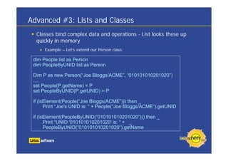 Advanced #3: Lists and Classes
  Classes bind complex data and operations - List looks these up
  quickly in memory
      Example – Let’s extend our Person class:

 dim People list as Person
 dim PeopleByUNID list as Person

 Dim P as new Person(“Joe Bloggs/ACME”, “010101010201020”)
 ....
 set People(P.getName) = P
 set PeopleByUNID(P.getUNID) = P

 if (isElement(People(“Joe Bloggs/ACME”))) then _
       Print “Joe's UNID is: “ + People(“Joe Bloggs/ACME”).getUNID

 if (isElement(PeopleByUNID(“010101010201020”))) then _
       Print “UNID '010101010201020' is: “ + _
       PeopleByUNID(“010101010201020”).getName
 