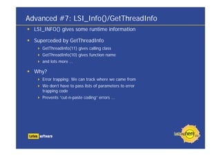 Advanced #7: LSI_Info()/GetThreadInfo
  LSI_INFO() gives some runtime information

  Superceded by GetThreadInfo
     GetThreadInfo(11) gives calling class
     GetThreadInfo(10) gives function name
     and lots more …

  Why?
     Error trapping: We can track where we came from
     We don’t have to pass lists of parameters to error
     trapping code
     Prevents “cut-n-paste coding” errors ...
 