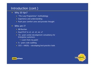 Introduction (cont.)
  Why 30 tips?
     “The Lazy Programmer” methodology
     Experience and understanding
     Push your comfort zone and provoke thought

  Who am I?
     Bill Buchan
     Dual PCLP in v3, v4, v5, v6, v7
     10+ years senior development consultancy for
     Enterprise customers
         Learn from my pain!
     5+ years code auditing
     CEO – HADSL – developing best-practice tools
 