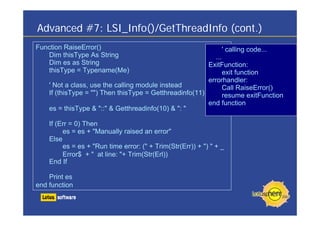 Advanced #7: LSI_Info()/GetThreadInfo (cont.)
Function RaiseError()                                            ' calling code...
   Dim thisType As String                                   ...
   Dim es as String                                      ExitFunction:
   thisType = Typename(Me)                                      exit function
                                                         errorhandler:
    ' Not a class, use the calling module instead               Call RaiseError()
    If (thisType = "") Then thisType = Getthreadinfo(11)        resume exitFunction
                                                         end function
    es = thisType & "::" & Getthreadinfo(10) & ": "

    If (Err = 0) Then
         es = es + "Manually raised an error"
    Else
         es = es + "Run time error: (" + Trim(Str(Err)) + ") " + _
         Error$ + " at line: "+ Trim(Str(Erl))
    End If

    Print es
end function
 