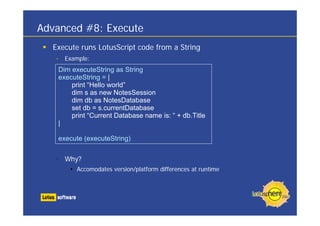 Advanced #8: Execute
  Execute runs LotusScript code from a String
   •     Example:
       Dim executeString as String
       executeString = |
           print “Hello world”
           dim s as new NotesSession
           dim db as NotesDatabase
           set db = s.currentDatabase
           print “Current Database name is: “ + db.Title
       |

       execute (executeString)


   • Why?
             Accomodates version/platform differences at runtime
 