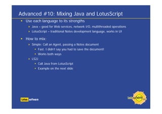 Advanced #10: Mixing Java and LotusScript
  Use each language to its strengths
     Java – good for Web services, network I/O, multithreaded operations
     LotusScript – traditional Notes development language, works in UI

  How to mix:
     Simple: Call an Agent, passing a Notes document
         Fast. I didn’t say you had to save the document!
         Works both ways
     LS2J
         Call Java from LotusScript
         Example on the next slide ...
 