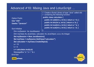 Advanced #10: Mixing Java and LotusScript …
                                     // Create a Script Library of type “Java” called xlib
                                     // containing the following function:
                                      public class calculator {
Option Public
                                        public int add(int a, int b) { return a + b; }
Use "xlib"
                                        public int div(int a, int b) { return a / b; }
Uselsx "*javacon"
                                        public int mul(int a, int b) { return a * b; }
                                        public int sub(int a, int b) { return a - b; }
Sub Initialize
                                     }
  Dim mySession As JavaSession
  Dim myClass As JavaClass, calculator As JavaObject, a,b,c As Integer
  Set mySession = New JavaSession()
  Set myClass = mySession.GetClass("calculator")
  Set calculator = myClass.CreateObject()
  a = 10
  b=5
  c = calculator.mul(a,b)
  MessageBox "a * b = " & c
End Sub
 