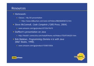 Resources
  Homework:
     Classes – My OO presentation
        http://www.billbuchan.com/web.nsf/htdocs/BBUN6MQECQ.htm

  Steve McConnell, Code Complete 2 (MS Press, 2004).
     www.amazon.com/gp/product/0735619670

  Duffbert’s presentation on Java
     http://hostit1.connectria.com/twduff/home.nsf/htdocs/TDUF5VAQSY.htm

  Bob Balaban, Programming Domino 4.6 with Java
  (M&T Books, 1998).
     www.amazon.com/gp/product/1558515836
 