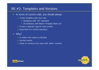NS #2: Templates and Versions
  In terms of custom code, you should always
     Create templates with new code
         Databases with “ntf” extension
         Or databases with Master Template Name set
     Create a separate copy for each version
     Keep them in a central repository

  Why?
     It makes it far easier to roll back
     Version control
     Easier to construct test cases with “other” versions
 