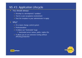 NS #3: Application Lifecycle
  You should always:
     Develop in a development “sandbox”
     Test in a user acceptance environment
     Pass the template to your administrator to apply

  Why?
     It’s a basic change control system
     Professionalism
     It shakes out “hardcoded” bugs
         Hardcoded server names, paths, replica IDs
     It allows you to run extensive testing without
     affecting production
 