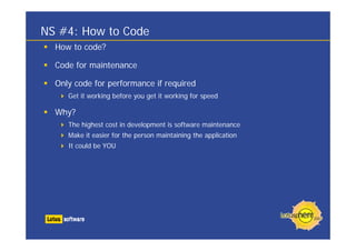NS #4: How to Code
  How to code?

  Code for maintenance

  Only code for performance if required
     Get it working before you get it working for speed

  Why?
     The highest cost in development is software maintenance
     Make it easier for the person maintaining the application
     It could be YOU
 