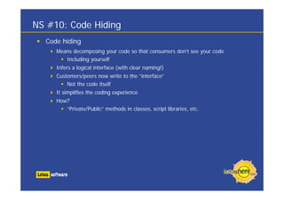 NS #10: Code Hiding
Code hiding
Means decomposing your code so that consumers don’t see your code
Including yourself
Infers a logical interface (with clear naming!)
Customers/peers now write to the “interface”
Not the code itself
It simplifies the coding experience
How?
“Private/Public” methods in classes, script libraries, etc.
 