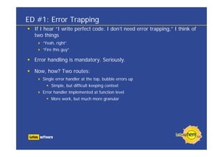 ED #1: Error Trapping
If I hear “I write perfect code. I don’t need error trapping,” I think of
two things
“Yeah, right”
“Fire this guy”
Error handling is mandatory. Seriously.
Now, how? Two routes:
Single error handler at the top, bubble errors up
Simple, but difficult keeping context
Error handler implemented at function level
More work, but much more granular
 
