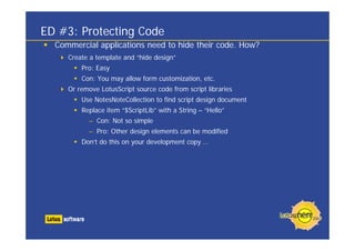 ED #3: Protecting Code
Commercial applications need to hide their code. How?
Create a template and “hide design”
Pro: Easy
Con: You may allow form customization, etc.
Or remove LotusScript source code from script libraries
Use NotesNoteCollection to find script design document
Replace item “$ScriptLib” with a String – “Hello”
– Con: Not so simple
– Pro: Other design elements can be modified
Don’t do this on your development copy …
 