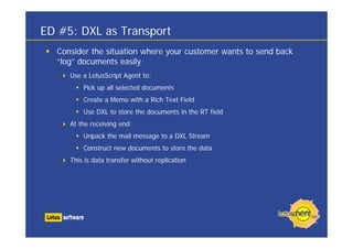 ED #5: DXL as Transport
Consider the situation where your customer wants to send back
“log” documents easily
Use a LotusScript Agent to:
Pick up all selected documents
Create a Memo with a Rich Text Field
Use DXL to store the documents in the RT field
At the receiving end:
Unpack the mail message to a DXL Stream
Construct new documents to store the data
This is data transfer without replication
 