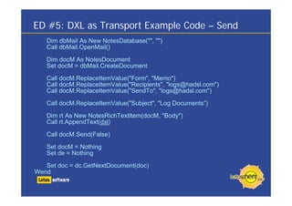 ED #5: DXL as Transport Example Code – Send
Dim dbMail As New NotesDatabase("", "")
Call dbMail.OpenMail()
Dim docM As NotesDocument
Set docM = dbMail.CreateDocument
Call docM.ReplaceItemValue("Form", "Memo")
Call docM.ReplaceItemValue("Recipients", "logs@hadsl.com")
Call docM.ReplaceItemValue("SendTo", "logs@hadsl.com")
Call docM.ReplaceItemValue("Subject", "Log Documents”)
Dim rt As New NotesRichTextItem(docM, "Body")
Call rt.AppendText(dxl)
Call docM.Send(False)
Set docM = Nothing
Set de = Nothing
Set doc = dc.GetNextDocument(doc)
Wend
 