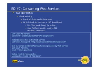 ED #7: Consuming Web Services
Two approaches
Quick and dirty
Install MS Soap on client machines
Write LotusScript to create an MS Soap Object
– Pro: Very quick, handy for testing
– Con: Platform specific, requires DLL
on clients, no timeout
Dim Client As Variant
Set Client = CreateObject("MSSOAP.SoapClient")
'Initialize connection to the Web Service
Call Client.mssoapinit ("http://localhost/testWS.nsf/Simple?wsdl")
'Call our simple GetEmailAddress function provided by Web service
Dim result As String
result = Client.getJoke()
'output result to message box
Messagebox result, 48, "Get Joke"
 