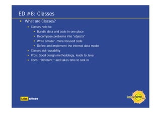 What are Classes?
Classes help to:
Bundle data and code in one place
Decompose problems into “objects”
Write smaller, more focused code
Define and implement the internal data model
Classes aid reusability
Pros: Good design methodology, leads to Java
Cons: “Different,” and takes time to sink in
ED #8: Classes
 