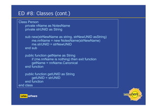 ED #8: Classes (cont.)
Class Person
private nName as NotesName
private strUNID as String
sub new(strNewName as string, strNewUNID asString)
me.nnName = new NotesName(strNewName)
me.strUNID = strNewUNID
end sub
public function getName as String
if (me.nnName is nothing) then exit function
getName = nnName.Canonical
end function
public function getUNID as String
getUNID = strUNID
end function
end class
 