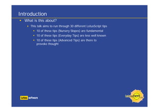 Introduction
What is this about?
This talk aims to run through 30 different LotusScript tips
10 of these tips (Nursery Slopes) are fundamental
10 of these tips (Everyday Tips) are less well known
10 of these tips (Advanced Tips) are there to
provoke thought
 