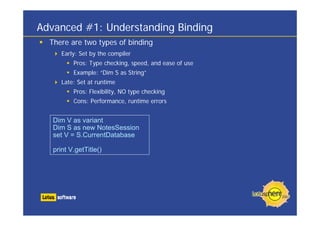 Advanced #1: Understanding Binding
There are two types of binding
Early: Set by the compiler
Pros: Type checking, speed, and ease of use
Example: “Dim S as String”
Late: Set at runtime
Pros: Flexibility, NO type checking
Cons: Performance, runtime errors
Dim V as variant
Dim S as new NotesSession
set V = S.CurrentDatabase
print V.getTitle()
 