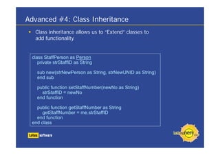 Advanced #4: Class Inheritance
Class inheritance allows us to “Extend” classes to
add functionality
class StaffPerson as Person
private strStaffID as String
sub new(strNewPerson as String, strNewUNID as String)
end sub
public function setStaffNumber(newNo as String)
strStaffID = newNo
end function
public function getStaffNumber as String
getStaffNumber = me.strStaffID
end function
end class
 