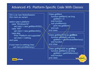 Advanced #5: Platform-Specific Code With Classes
Class getMem
function getMem() as long
getMem = 0
end function
sub printMemory
print me.getMem()
end sub
end class
Class getMemW32 as getMem
function getMem() as long
getMem = getWindowsMemory()
end function
end class
Class getMemAIX as getMem
function getMem() as long
getMem = getAIXMemory()
end function
end class
Dim s as new NotesSession
Dim mem as variant
select case s.platform
case “Windows/32”
set mem = new getMemW32()
case “AIX”
set mem = new getMemAIX()
case else
Print “Platform not supported”
set mem = nothing
end case
if (not mem is nothing) then
call mem.printMemory()
 