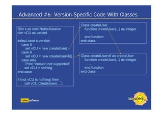 Advanced #6: Version-Specific Code With Classes
Class createUser
function createUser(...) as integer
....
end function
end class
Class createUserv6 as createUser
function createUser(...) as integer
....
end function
end class
Dim s as new NotesSession
dim vCU as variant
select case s.version
case 5
set vCU = new createUser()
case 6
set vCU = new createUserv6()
case else
Print “Version not supported”
set vCU = nothing
end case
if (not vCU is nothing) then _
call vCU.CreateUser(....)
 