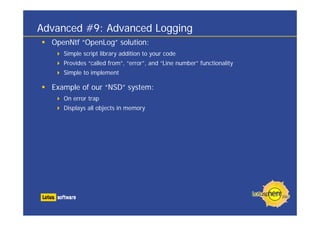 Advanced #9: Advanced Logging
OpenNtf “OpenLog” solution:
Simple script library addition to your code
Provides “called from”, “error”, and “Line number” functionality
Simple to implement
Example of our “NSD” system:
On error trap
Displays all objects in memory
 