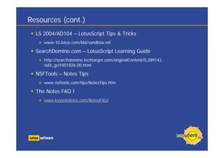 Resources (cont.)
LS 2004/AD104 – LotusScript Tips & Tricks
www-10.lotus.com/ldd/sandbox.nsf
SearchDomino.com – LotusScript Learning Guide
http://searchdomino.techtarget.com/originalContent/0,289142,
sid4_gci1001826,00.html
NSFTools – Notes Tips
www.nsftools.com/tips/NotesTips.htm
The Notes FAQ !
www.keysolutions.com/NotesFAQ/
 
