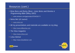 Resources (cont.)
Brian Benz and Rocky Oliver, Lotus Notes and Domino 6
Programming Bible (Wiley 2003).
www.amazon.com/gp/product/0764526111
Notes.Net (of course)
www.notes.net
All my presentations and materials are available on my blog:
http://www.billbuchan.com
The View magazine
http://www.eView.com
Lotus Advisor
http://www.lotusAdvisor.com
 