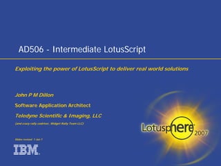 AD506 - Intermediate LotusScript

Exploiting the power of LotusScript to deliver real world solutions



John P M Dillon
Software Application Architect

Teledyne Scientific  Imaging, LLC
(and crazy rally codriver, Widget Rally Team LLC)




Slides revised 1 Jan 7




                   ®
 