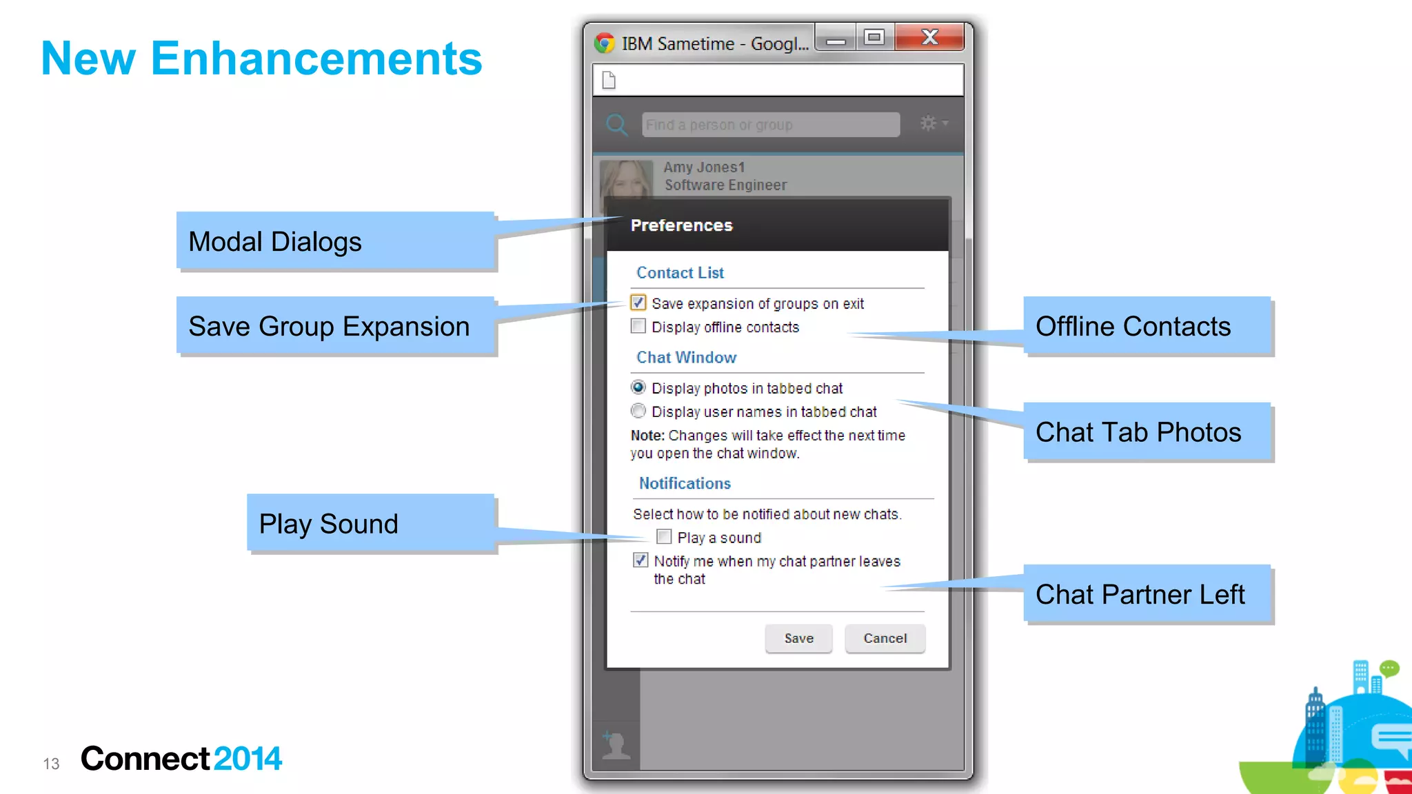 13
New Enhancements
Save Group ExpansionSave Group Expansion
Play SoundPlay Sound
Offline ContactsOffline Contacts
Chat Tab PhotosChat Tab Photos
Chat Partner LeftChat Partner Left
Modal DialogsModal Dialogs
 