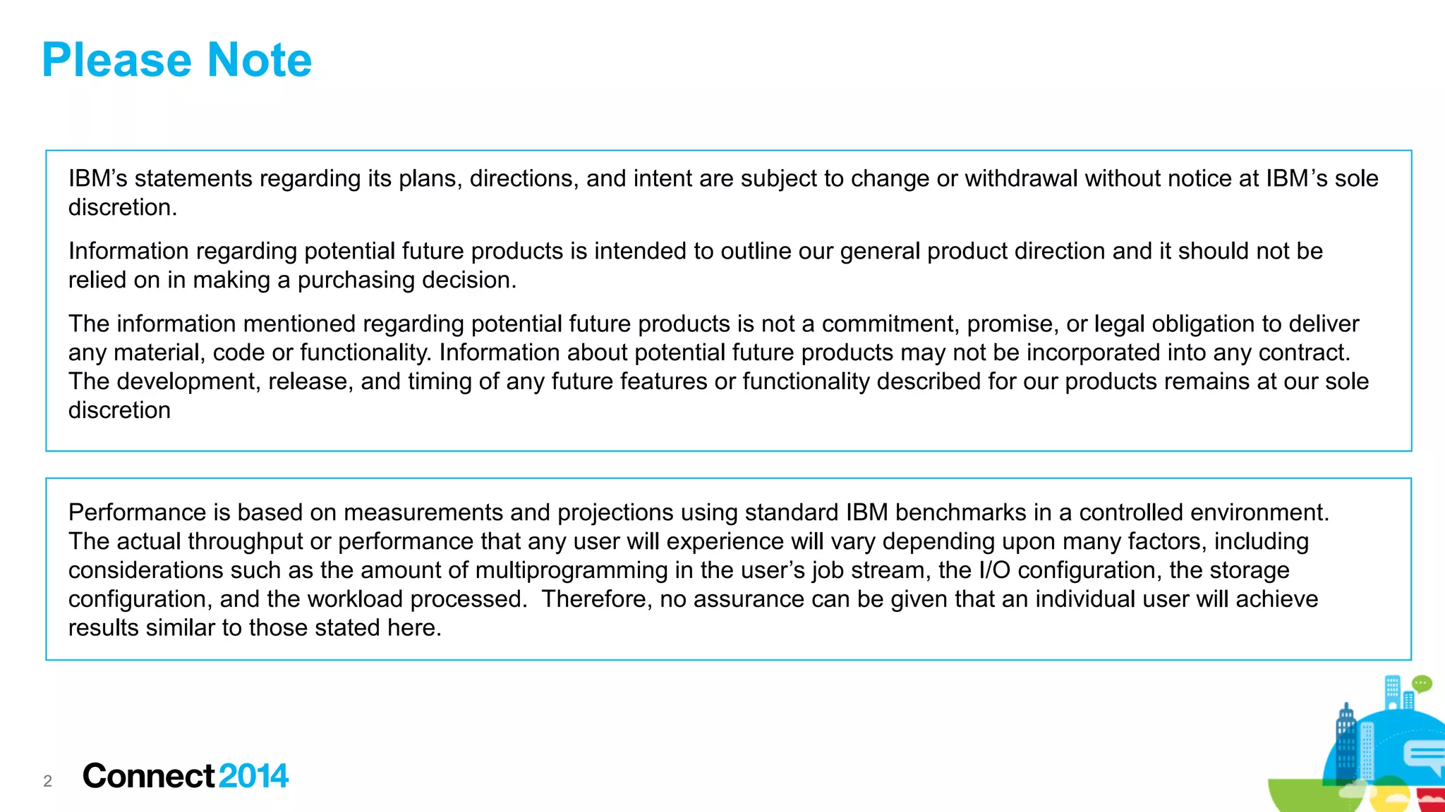 22
IBM’s statements regarding its plans, directions, and intent are subject to change or withdrawal without notice at IBM’s sole
discretion.
Information regarding potential future products is intended to outline our general product direction and it should not be
relied on in making a purchasing decision.
The information mentioned regarding potential future products is not a commitment, promise, or legal obligation to deliver
any material, code or functionality. Information about potential future products may not be incorporated into any contract.
The development, release, and timing of any future features or functionality described for our products remains at our sole
discretion
Performance is based on measurements and projections using standard IBM benchmarks in a controlled environment.
The actual throughput or performance that any user will experience will vary depending upon many factors, including
considerations such as the amount of multiprogramming in the user’s job stream, the I/O configuration, the storage
configuration, and the workload processed. Therefore, no assurance can be given that an individual user will achieve
results similar to those stated here.
Please Note
 