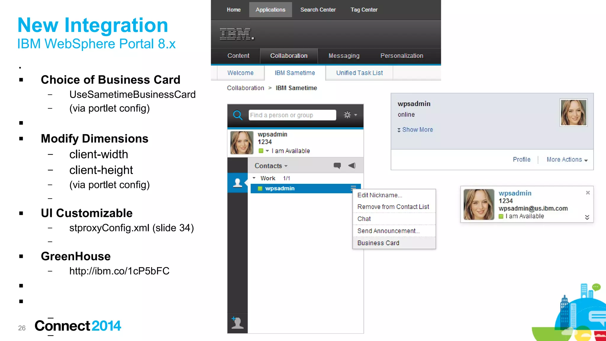 26
New Integration
IBM WebSphere Portal 8.x

 Choice of Business Card
– UseSametimeBusinessCard
– (via portlet config)

 Modify Dimensions
– client-width
– client-height
– (via portlet config)
–
 UI Customizable
– stproxyConfig.xml (slide 34)
–
 GreenHouse
– http://ibm.co/1cP5bFC


–
–
 