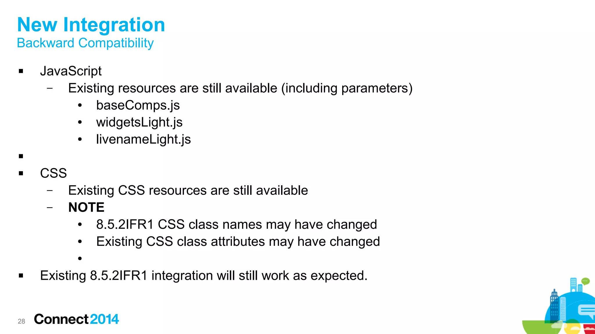 28
New Integration
Backward Compatibility
 JavaScript
– Existing resources are still available (including parameters)
● baseComps.js
● widgetsLight.js
● livenameLight.js

 CSS
– Existing CSS resources are still available
– NOTE
● 8.5.2IFR1 CSS class names may have changed
● Existing CSS class attributes may have changed
●
 Existing 8.5.2IFR1 integration will still work as expected.
 