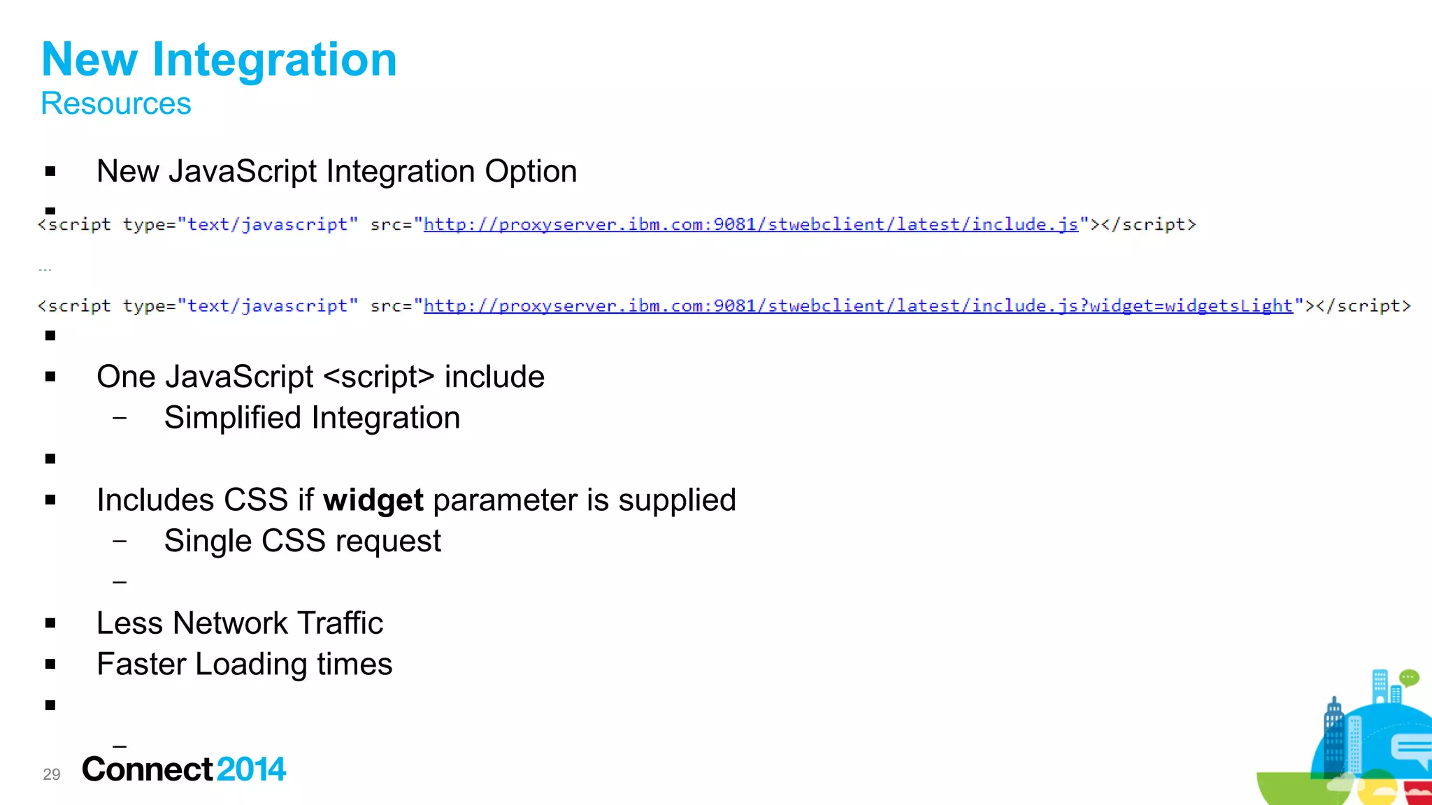 29
New Integration
Resources
 New JavaScript Integration Option




 One JavaScript <script> include
– Simplified Integration

 Includes CSS if widget parameter is supplied
– Single CSS request
–
 Less Network Traffic
 Faster Loading times

–
 