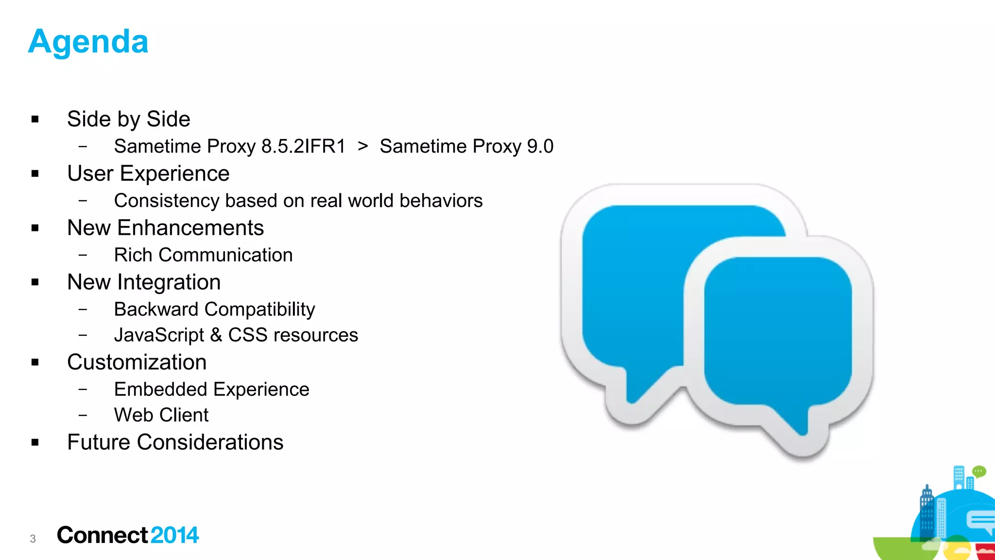 3
Agenda
 Side by Side
– Sametime Proxy 8.5.2IFR1 > Sametime Proxy 9.0
 User Experience
– Consistency based on real world behaviors
 New Enhancements
– Rich Communication
 New Integration
– Backward Compatibility
– JavaScript & CSS resources
 Customization
– Embedded Experience
– Web Client
 Future Considerations
 