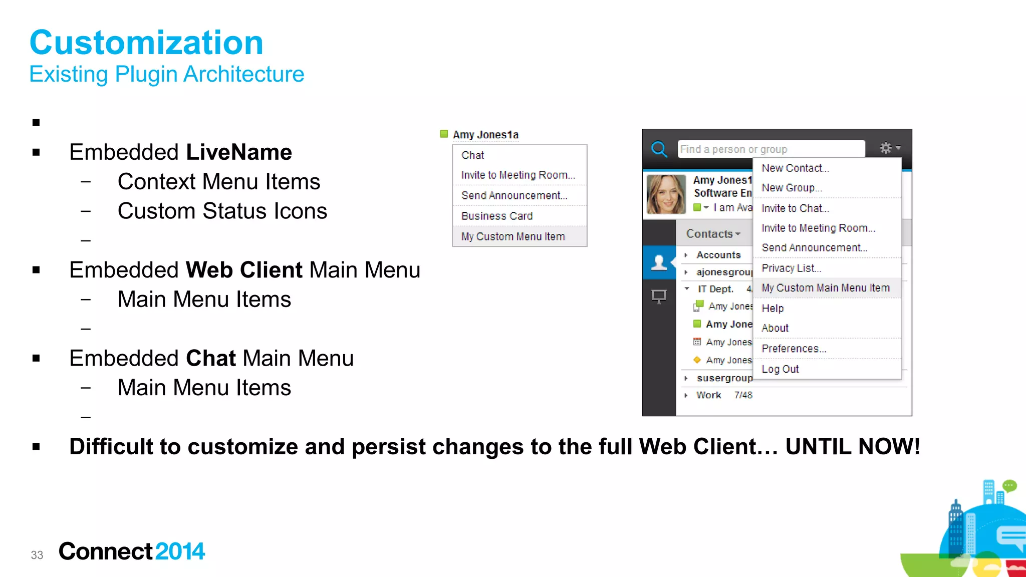33
Customization
Existing Plugin Architecture

 Embedded LiveName
– Context Menu Items
– Custom Status Icons
–
 Embedded Web Client Main Menu
– Main Menu Items
–
 Embedded Chat Main Menu
– Main Menu Items
–
 Difficult to customize and persist changes to the full Web Client… UNTIL NOW!
 