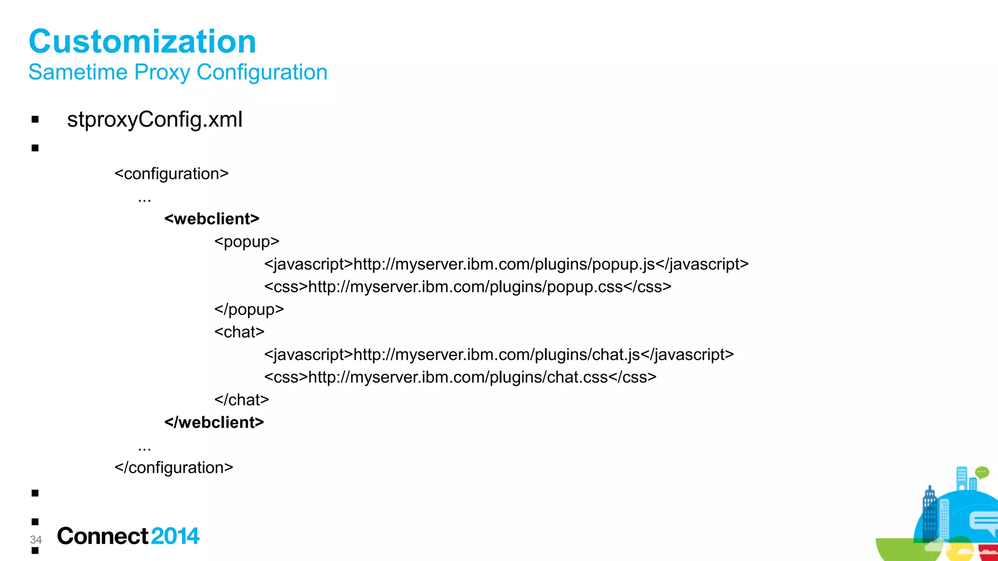 34
Customization
Sametime Proxy Configuration
 stproxyConfig.xml

<configuration>
...
<webclient>
<popup>
<javascript>http://myserver.ibm.com/plugins/popup.js</javascript>
<css>http://myserver.ibm.com/plugins/popup.css</css>
</popup>
<chat>
<javascript>http://myserver.ibm.com/plugins/chat.js</javascript>
<css>http://myserver.ibm.com/plugins/chat.css</css>
</chat>
</webclient>
...
</configuration>



 