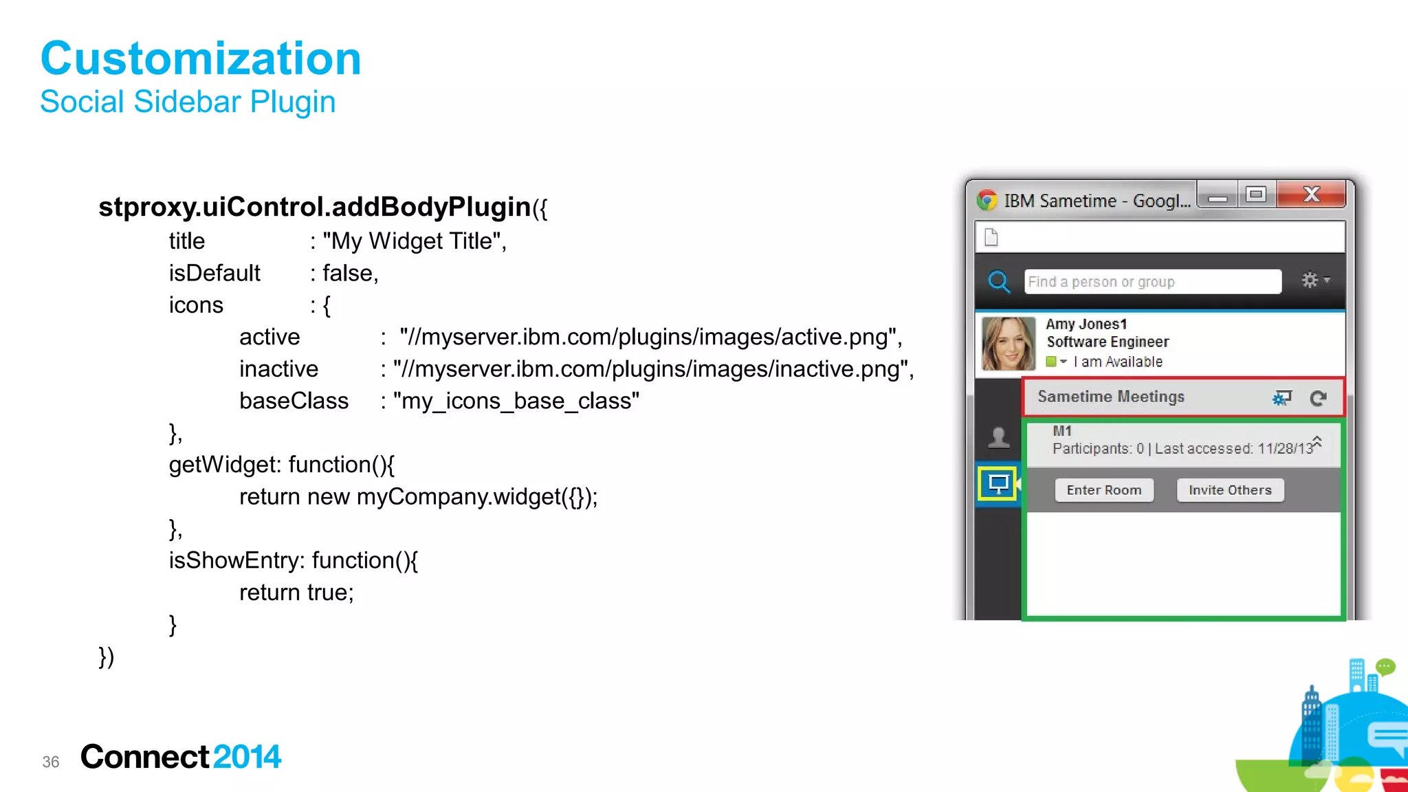 36
Customization
Social Sidebar Plugin
stproxy.uiControl.addBodyPlugin({
title : "My Widget Title",
isDefault : false,
icons : {
active : "//myserver.ibm.com/plugins/images/active.png",
inactive : "//myserver.ibm.com/plugins/images/inactive.png",
baseClass : "my_icons_base_class"
},
getWidget: function(){
return new myCompany.widget({});
},
isShowEntry: function(){
return true;
}
})
 