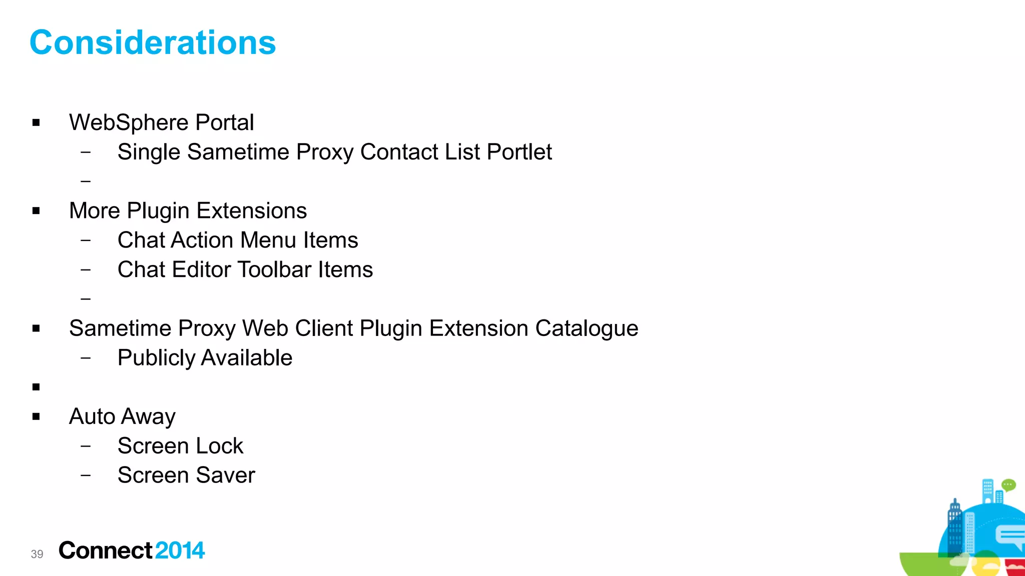 39
Considerations
 WebSphere Portal
– Single Sametime Proxy Contact List Portlet
–
 More Plugin Extensions
– Chat Action Menu Items
– Chat Editor Toolbar Items
–
 Sametime Proxy Web Client Plugin Extension Catalogue
– Publicly Available

 Auto Away
– Screen Lock
– Screen Saver
 