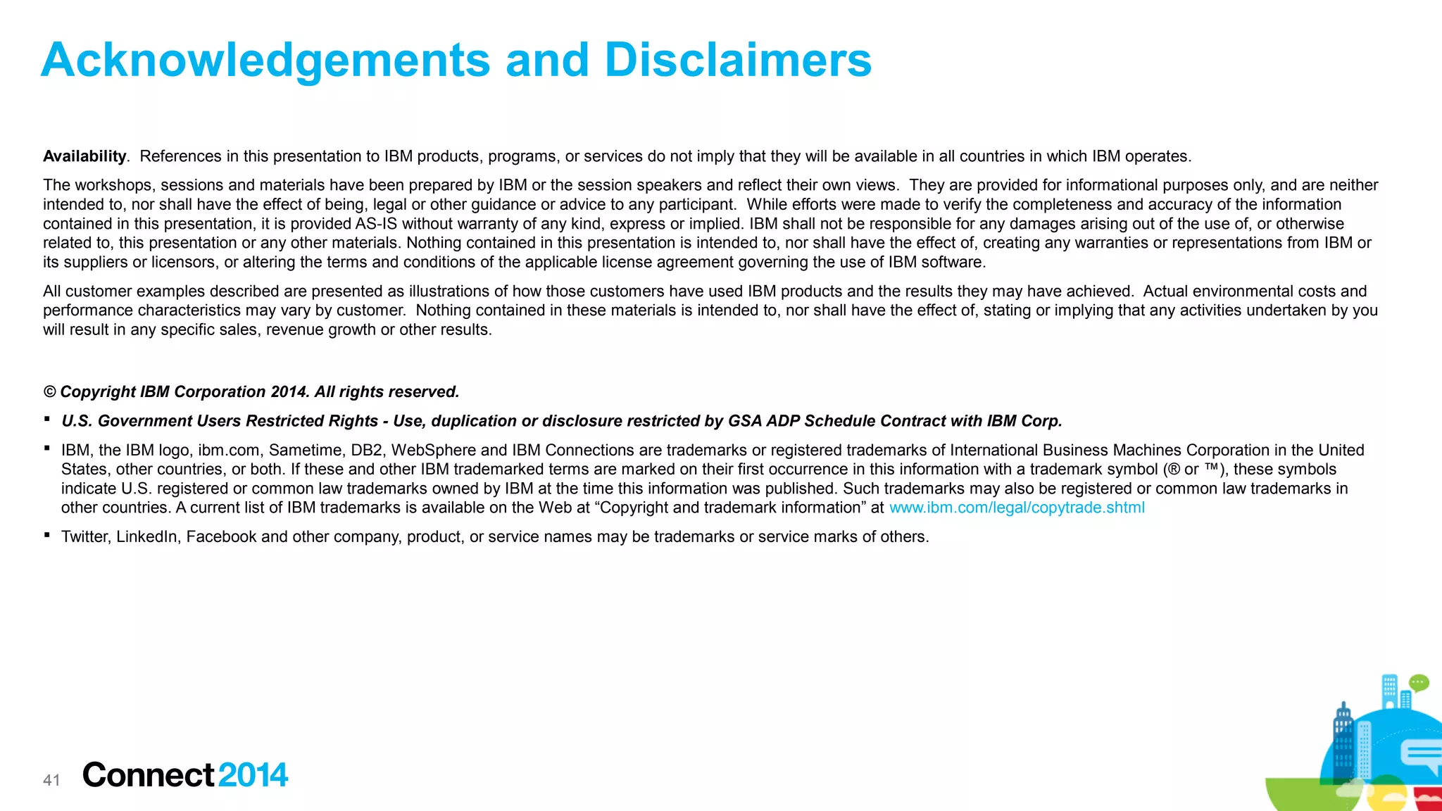 4141
© Copyright IBM Corporation 2014. All rights reserved.
 U.S. Government Users Restricted Rights - Use, duplication or disclosure restricted by GSA ADP Schedule Contract with IBM Corp.
 IBM, the IBM logo, ibm.com, Sametime, DB2, WebSphere and IBM Connections are trademarks or registered trademarks of International Business Machines Corporation in the United
States, other countries, or both. If these and other IBM trademarked terms are marked on their first occurrence in this information with a trademark symbol (® or ™), these symbols
indicate U.S. registered or common law trademarks owned by IBM at the time this information was published. Such trademarks may also be registered or common law trademarks in
other countries. A current list of IBM trademarks is available on the Web at “Copyright and trademark information” at www.ibm.com/legal/copytrade.shtml
 Twitter, LinkedIn, Facebook and other company, product, or service names may be trademarks or service marks of others.
Availability. References in this presentation to IBM products, programs, or services do not imply that they will be available in all countries in which IBM operates.
The workshops, sessions and materials have been prepared by IBM or the session speakers and reflect their own views. They are provided for informational purposes only, and are neither
intended to, nor shall have the effect of being, legal or other guidance or advice to any participant. While efforts were made to verify the completeness and accuracy of the information
contained in this presentation, it is provided AS-IS without warranty of any kind, express or implied. IBM shall not be responsible for any damages arising out of the use of, or otherwise
related to, this presentation or any other materials. Nothing contained in this presentation is intended to, nor shall have the effect of, creating any warranties or representations from IBM or
its suppliers or licensors, or altering the terms and conditions of the applicable license agreement governing the use of IBM software.
All customer examples described are presented as illustrations of how those customers have used IBM products and the results they may have achieved. Actual environmental costs and
performance characteristics may vary by customer. Nothing contained in these materials is intended to, nor shall have the effect of, stating or implying that any activities undertaken by you
will result in any specific sales, revenue growth or other results.
Acknowledgements and Disclaimers
 
