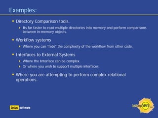 Examples:
  Directory Comparison tools.
     Its far faster to read multiple directories into memory and perform comparisons
     between in-memory objects.

  Workflow systems
     Where you can “hide” the complexity of the workflow from other code.

  Interfaces to External Systems
     Where the Interface can be complex.
     Or where you wish to support multiple interfaces.

  Where you are attempting to perform complex relational
  operations.
 