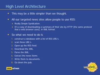 High Level Architecture
   This may be a little simpler than we thought.

   All our targeted news sites allow people to use RSS:
      Really Simple Syndication.
      It’s a way of downloading a summary of their site by HTTP (the same protocol
      that a web browser uses), in XML format.

   So what we need to do is
   1. construct a database with a list of RSS URL’s.
   2. scan these URL’s.
   3. Open up the RSS feed.
   4. Download the XML.
   5. Parse the XML.
   6. Extract the news Items
   7. Write them to documents.
   8. Go down the pub.
 